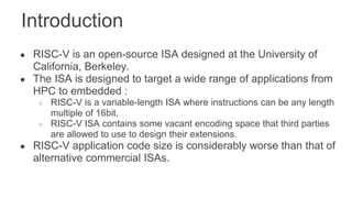 Introduction
● RISC-V is an open-source ISA designed at the University of
California, Berkeley.
● The ISA is designed to target a wide range of applications from
HPC to embedded :
○ RISC-V is a variable-length ISA where instructions can be any length
multiple of 16bit.
○ RISC-V ISA contains some vacant encoding space that third parties
are allowed to use to design their extensions.
● RISC-V application code size is considerably worse than that of
alternative commercial ISAs.
 