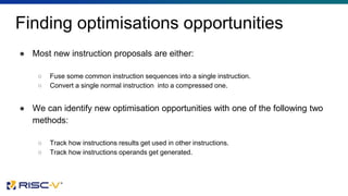 Finding optimisations opportunities
● Most new instruction proposals are either:
○ Fuse some common instruction sequences into a single instruction.
○ Convert a single normal instruction into a compressed one.
● We can identify new optimisation opportunities with one of the following two
methods:
○ Track how instructions results get used in other instructions.
○ Track how instructions operands get generated.
 