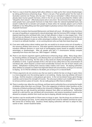 7
P44873A
Turn over
43.	There is a way to level the playing field: allow athletes to make up for their natural disadvantages
by taking performance-enhancing drugs. There is not yet a “foot growth potion” for the rivals of
Australian swimmer Ian Thorpe, who has size-17 feet, but an estimated 1 million Americans have
already taken human growth hormone, which in the US can now be prescribed for children with
“idiopathic short stature”– effectively anyone who is very short. No one knows how many average-
sized people have used growth hormone to help them make the national basketball team, but
would it really be fair to exclude such people as cheats when, for example, players such as Pavel
Podkolzin or Sun Ming Ming owe their great height to pituitary tumours that resulted in an excess
of growth hormone?
44.	Or take the mutation that boosted Mäntyranta’s red blood cell count. All athletes know that there
are ways of equalling or surpassing his natural advantage: take the hormone EPO, indulge in blood
doping (injecting extra red blood cells), train at high altitude or sleep in a low-oxygen tent. Only
the last two are allowed, of course, but the effect is the same. So the consequence of the ban on
EPO and blood doping is to give an unfair advantage to athletes who can afford to train at altitude
or invest in an altitude chamber – or on cunning doctors who can help them beat drug tests.
45.	If we were really serious about making sport fair, we would try to ensure some sort of equality in
the resources athletes have access to. And when genetics becomes advanced enough, we would
introduce different divisions or some kind of handicapping system based on people’s inherited
advantages or disadvantages. After all, people who lack a Y chromosome already compete
separately from those who have one. Will it happen? Unlikely.
46.	There is one decent argument against performance-enhancing drugs: safety. Many drugs taken
by cheating athletes are dangerous, and allowing their use would force all athletes to take them to
have any chance of winning. But the rules as they stand are clearly not designed with the safety
of athletes in mind. A good example of this is the lack of any safety limit on the concentration of
red blood cells, which beyond a certain level considerably increases the risk of heart attacks and
strokes. Dehydration resulting from exercise makes matters even worse. Yet doping authorities
allow athletes to compete no matter how high their blood cell concentration, as long as it is not due
to doping. So it is fine for athletes to risk death, just as long as it is a natural death.
47.	 If these arguments do not convince you that we need to rethink the ban on drugs in sport, there
is a more pragmatic one: the existing regime is not working. Clearly, many top athletes still resort
to drugs. And the situation is only going to get worse. In the not too distant future, gene therapy
could be used to boost the strength of muscles. The only way to detect such modifications may be
to remove and test a piece of muscle. Are we really going to inflict that on athletes?
48.	There is another way: allow the use of drugs, and have sports authorities focus on testing the health
of athletes rather than their use of drugs. This is the suggestion of ethicists Julian Savulescu at the
University of Oxford and Bennett Foddy at the University of Melbourne, Australia. They argue that
any drugs that are safe should be permitted, whatever their effect on performance. Authorities
would set a safe level for, say, red blood cell concentration, and anyone exceeding it would not be
allowed to compete, whether their result was due to doping, altitude training or genetics.
49.	Savulescu says he would prefer it if there were no drugs in sport. But the drugs are out there and
they are not going to go away. So let’s adopt the policy that is best for athletes and best for sport.
We cannot live in fantasy land. Savulescu thinks doping authorities will have to adopt his idea
sooner or later. Sooner would be better.
 