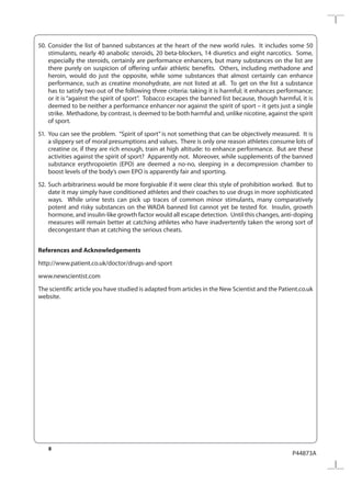 8
P44873A
50.	Consider the list of banned substances at the heart of the new world rules. It includes some 50
stimulants, nearly 40 anabolic steroids, 20 beta-blockers, 14 diuretics and eight narcotics. Some,
especially the steroids, certainly are performance enhancers, but many substances on the list are
there purely on suspicion of offering unfair athletic benefits. Others, including methadone and
heroin, would do just the opposite, while some substances that almost certainly can enhance
performance, such as creatine monohydrate, are not listed at all. To get on the list a substance
has to satisfy two out of the following three criteria: taking it is harmful; it enhances performance;
or it is “against the spirit of sport”. Tobacco escapes the banned list because, though harmful, it is
deemed to be neither a performance enhancer nor against the spirit of sport – it gets just a single
strike. Methadone, by contrast, is deemed to be both harmful and, unlike nicotine, against the spirit
of sport.
51.	 You can see the problem. “Spirit of sport” is not something that can be objectively measured. It is
a slippery set of moral presumptions and values. There is only one reason athletes consume lots of
creatine or, if they are rich enough, train at high altitude: to enhance performance. But are these
activities against the spirit of sport? Apparently not. Moreover, while supplements of the banned
substance erythropoietin (EPO) are deemed a no-no, sleeping in a decompression chamber to
boost levels of the body’s own EPO is apparently fair and sporting.
52.	Such arbitrariness would be more forgivable if it were clear this style of prohibition worked. But to
date it may simply have conditioned athletes and their coaches to use drugs in more sophisticated
ways. While urine tests can pick up traces of common minor stimulants, many comparatively
potent and risky substances on the WADA banned list cannot yet be tested for. Insulin, growth
hormone, and insulin-like growth factor would all escape detection. Until this changes, anti-doping
measures will remain better at catching athletes who have inadvertently taken the wrong sort of
decongestant than at catching the serious cheats.
References and Acknowledgements
http://www.patient.co.uk/doctor/drugs-and-sport
www.newscientist.com
The scientific article you have studied is adapted from articles in the New Scientist and the Patient.co.uk
website.
 