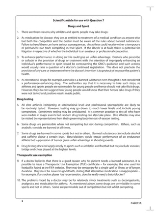 2
P44873A
Scientific article for use with Question 7
Drugs and Sport
1.	 There are three reasons why athletes and sports people may take drugs:
2.	 As medication for disease: they are as entitled to treatment of a medical condition as anyone else
but both the competitor and the doctor must be aware of the rules about banned substances.
Failure to heed them can have serious consequences. An athlete could receive either a temporary
or permanent ban from competing in that sport. If the doctor is at fault, there is potential for
litigation irrespective of whether the individual is an amateur or professional competitor.
3.	 To enhance performance: in doing so this could give an unfair advantage. Doctors who prescribe
or collude in the provision of drugs or treatment with the intention of improperly enhancing an
individual’s performance in sport would be contravening the GMC’s guidance and such actions
would usually raise a question of a doctor’s continued registration. This does not preclude the
provision of any care or treatment where the doctor’s intention is to protect or improve the patient’s
health.
4.	 As recreational drugs: for example, cannabis is a banned substance even though it is not considered
a performance-enhancing drug. The authorities say that it is necessary to take such steps, as
athletes and sports people are role models for young people and hence should not take illicit drugs.
However, they do not suggest how young people would know that their heroes take drugs if they
were not tested and positive results made public.
Drug testing
5.	 All elite athletes competing at international level and professional sportspeople are likely to
be routinely tested. However, testing may go down to much lower levels and include young
competitors. Sometimes testing may be anticipated. It is common practice to test all who have
won medals in major events but random drug testing can also take place. Elite athletes may also
be visited by representatives from their governing body for out-of-season testing.
6.	 Some drugs are permissible when not competing but not during competition. Others, such as
anabolic steroids are banned at all times.
7.	 Some drugs are banned in some sports but not in others. Banned substances can include alcohol
and caffeine above a certain level. Beta-blockers would impair performance of an endurance
athlete but suppression of tremor gives unfair advantage in shooting events.
8.	 Drug testing does not apply simply to sports such as athletics and football but may include snooker,
bridge and chess played at the highest levels.
Therapeutic use exemption
9.	 If a doctor believes that there is a good reason why his patient needs a banned substance, it is
possible to issue a Therapeutic Use Exemption (TUE) certificate – for example, the one used for
football is found at the FIFA website. They may be temporary for a single spell of illness or of longer
duration. They must be issued in good faith, stating that alternative medication is inappropriate –
for example, if a snooker player has hypertension, does he really need a beta-blocker?
10.	The problems faced by a doctor may be for relatively minor treatments such as decongestants,
analgesics and medication for asthma. As mentioned above, some drugs are permissible in some
sports and not in others. Some are permissible out of competition but not whilst competing.
 