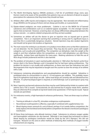 3
P44873A
Turn over
11.	The World Anti-Doping Agency (WADA) produces a full list of prohibited drugs every year.
Doctors need to be aware of the possibility that patients may use an element of deceit to acquire
prescriptions for substances that they know they should not have.
12.	Athletes often suffer injuries and analgesics may be appropriate. Non-steroidal anti-inflammatory
drugs (NSAIDs) are the group of choice and are always permissible, as is paracetamol.
13.	Opiate-related analgesics are more problematic. Codeine is not on the WADA list of banned
substances and combinations such as co-codamol appear acceptable. It is the stronger narcotic
agents that are banned. However, screening does not always differentiate adequately between the
various narcotic – or codeine-related compounds and they are best avoided.
14.	Sometimes an athlete will ask the doctor to give an injection into an injured part to permit
competition. Pain is an important warning that something is wrong and if a significant injury is
pain-free this is a potentially dangerous situation. Steroid injections may also weaken ligaments
and should not be given into tendons or ligaments.
15.	 The main reason for wishing to use diuretics is to produce more dilute urine so that illicit substances
are not detected. For this reason they are banned. They may also be used in sports with weight
categories, such as judo and weightlifting. The competitor can dehydrate, make the weight at the
weigh-in and then rehydrate before the competition, as even mild dehydration can ebb fitness
significantly. Jockeys have used diuretics for many years. Masking substances to hide the use of
illicit drugs include probenecid and this is also banned.
16.	The problem of stimulants in sport reached public attention in 1960 when the Danish cyclist Knut
Jenson died in the Rome Olympics and it transpired that he had been taking amfetamines. The
problem for doctors is not usually with amfetamines, as these now have few indications but with
decongestants that may be requested or bought over the counter to clear the airways of an athlete
with a cold.
17.	Substances containing phenylephrine and pseudoephedrine should be avoided. Ephedrine is
prohibited when its concentration in urine is 10 micrograms per millilitre. This probably means
that 0.5% ephedrine nasal drops are safe. Saline nasal drops are certainly safe and allowed but less
effective. If a pharmacological agent is required, an anticholinergic such as ipratropium spray may
be used.
18.	 Beta-2 agonists are banned substances but they may be used if delivered by inhaler to a patient with
asthma and a TUE is issued. Corticosteroids are also banned but if anyone needs them, whether
they are otherwise fit to compete at top level needs to be questioned. ATUE may be issued. Topical
steroids are permitted.
19.	 For endurance events, a high haematocrit enhances performance. There are three ways to achieve
this:
	 •	 Training at altitude in a low PO2
stimulates endogenous erythropoietin.
	 •	 Recombinant erythropoietin is effective, especially if combined with supplementary iron.
	 •	 Blood doping means removal of a unit of blood, perhaps 4 to 6 weeks before competition, the
body replaces the lost blood and shortly before competition the blood is transfused (autologous
transfusion).
20.	Of these three techniques, only altitude training is legal. Substances to enhance oxygen uptake
and haemoglobin substitutes are also banned. Although it was hoped that techniques to detect
blood doping by autologous transfusion would be ready by the 2012 Olympics, this did not
transpire. Research on this and on other methods of detecting illicit methods of oxygen transfer
enhancement are ongoing.
 