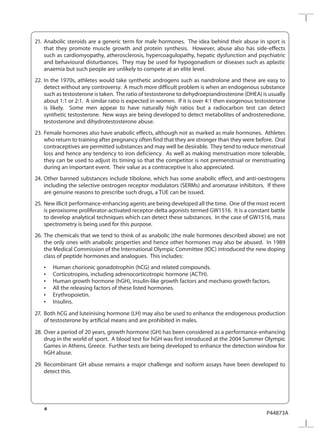 4
P44873A
21.	Anabolic steroids are a generic term for male hormones. The idea behind their abuse in sport is
that they promote muscle growth and protein synthesis. However, abuse also has side-effects
such as cardiomyopathy, atherosclerosis, hypercoagulopathy, hepatic dysfunction and psychiatric
and behavioural disturbances. They may be used for hypogonadism or diseases such as aplastic
anaemia but such people are unlikely to compete at an elite level.
22.	In the 1970s, athletes would take synthetic androgens such as nandrolone and these are easy to
detect without any controversy. A much more difficult problem is when an endogenous substance
such as testosterone is taken. The ratio of testosterone to dehydroepiandrosterone (DHEA) is usually
about 1:1 or 2:1. A similar ratio is expected in women. If it is over 4:1 then exogenous testosterone
is likely. Some men appear to have naturally high ratios but a radiocarbon test can detect
synthetic testosterone. New ways are being developed to detect metabolites of androstenedione,
testosterone and dihydrotestosterone abuse.
23.	Female hormones also have anabolic effects, although not as marked as male hormones. Athletes
who return to training after pregnancy often find that they are stronger than they were before. Oral
contraceptives are permitted substances and may well be desirable. They tend to reduce menstrual
loss and hence any tendency to iron deficiency. As well as making menstruation more tolerable,
they can be used to adjust its timing so that the competitor is not premenstrual or menstruating
during an important event. Their value as a contraceptive is also appreciated.
24.	Other banned substances include tibolone, which has some anabolic effect, and anti-oestrogens
including the selective oestrogen receptor modulators (SERMs) and aromatase inhibitors. If there
are genuine reasons to prescribe such drugs, a TUE can be issued.
25.	New illicit performance-enhancing agents are being developed all the time. One of the most recent
is peroxisome proliferator-activated receptor-delta agonists termed GW1516. It is a constant battle
to develop analytical techniques which can detect these substances. In the case of GW1516, mass
spectrometry is being used for this purpose. 
26.	The chemicals that we tend to think of as anabolic (the male hormones described above) are not
the only ones with anabolic properties and hence other hormones may also be abused. In 1989
the Medical Commission of the International Olympic Committee (IOC) introduced the new doping
class of peptide hormones and analogues. This includes:
	 •	 Human chorionic gonadotrophin (hCG) and related compounds.
	 •	 Corticotropins, including adrenocorticotropic hormone (ACTH).
	 •	 Human growth hormone (hGH), insulin-like growth factors and mechano growth factors.
	 •	 All the releasing factors of these listed hormones.
	 •	 Erythropoietin.
	 •	 Insulins.
27.	 Both hCG and luteinising hormone (LH) may also be used to enhance the endogenous production
of testosterone by artificial means and are prohibited in males.
28.	Over a period of 20 years, growth hormone (GH) has been considered as a performance-enhancing
drug in the world of sport. A blood test for hGH was first introduced at the 2004 Summer Olympic
Games in Athens, Greece. Further tests are being developed to enhance the detection window for
hGH abuse.
29.	Recombinant GH abuse remains a major challenge and isoform assays have been developed to
detect this. 
 
