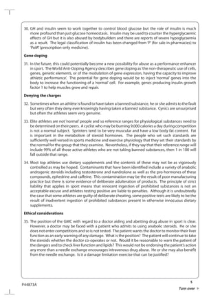 5
P44873A
Turn over
30.	GH and insulin seem to work together to control blood glucose but the role of insulin is much
more profound than just glucose homeostasis. Insulin may be used to counter the hyperglycaemic
effects of GH but it is also abused by bodybuilders and there are reports of severe hypoglycaemia
as a result. The legal classification of insulin has been changed from ‘P’ (for sale in pharmacies) to
‘PoM’(prescription-only medicine).
Gene doping
31.	 In the future, this could potentially become a new possibility for abuse as a performance enhancer
in sport. The World Anti-Doping Agency describes gene doping as‘the non-therapeutic use of cells,
genes, genetic elements, or of the modulation of gene expression, having the capacity to improve
athletic performance’. The potential for gene doping would be to inject ‘normal’ genes into the
body to increase the functioning of a ‘normal’ cell. For example, genes producing insulin growth
factor 1 to help muscles grow and repair.
Denying the charges
32.	 Sometimes when an athlete is found to have taken a banned substance, he or she admits to the fault
but very often they deny ever knowingly having taken a banned substance. Cynics are unsurprised
but often the athletes seem very genuine.
33.	Elite athletes are not ‘normal’ people and so reference ranges for physiological substances need to
be determined on their peers. A cyclist who may be burning 9,000 calories a day during competition
is not a normal subject. Sprinters tend to be very muscular and have a low body fat content. Fat
is important in the metabolism of steroid hormones. The people who set such standards are
sufficiently well versed in sports medicine and exercise physiology that they set their standards by
the normal for the group that they examine. Nevertheless, if they say that their reference range will
include 99% of all those active athletes who are not taking banned substances, then 1 in 100 will
fall outside that range.
34.	Most top athletes use dietary supplements and the contents of these may not be as vigorously
controlled as may be hoped. Contaminants that have been identified include a variety of anabolic
androgenic steroids including testosterone and nandrolone as well as the pro-hormones of these
compounds, ephedrine and caffeine. This contamination may be the result of poor manufacturing
practice but there is some evidence of deliberate adulteration of products. The principle of strict
liability that applies in sport means that innocent ingestion of prohibited substances is not an
acceptable excuse and athletes testing positive are liable to penalties. Although it is undoubtedly
the case that some athletes are guilty of deliberate cheating, some positive tests are likely to be the
result of inadvertent ingestion of prohibited substances present in otherwise innocuous dietary
supplements.
Ethical considerations
35.	The position of the GMC with regard to a doctor aiding and abetting drug abuse in sport is clear.
However, a doctor may be faced with a patient who admits to using anabolic steroids. He or she
does not enter competitions and so is not tested. The patient wants the doctor to monitor their liver
function as an early warning of any damage. What is the position? The patient will continue to take
the steroids whether the doctor co-operates or not. Would it be reasonable to warn the patient of
the dangers and to check liver function and lipids? This would not be endorsing the patient’s action
any more than a needle exchange encourages intravenous drug abuse. He or she may also benefit
from the needle exchange. Is it a damage limitation exercise that can be justified?
 