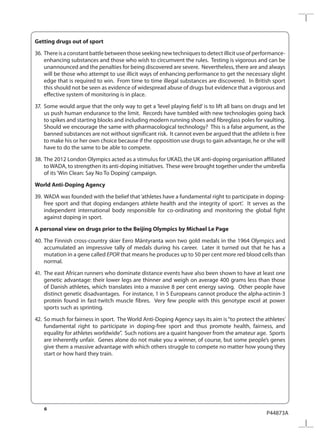 6
P44873A
Getting drugs out of sport
36.	 Thereisaconstantbattlebetweenthoseseekingnewtechniquestodetectillicituseofperformance-
enhancing substances and those who wish to circumvent the rules. Testing is vigorous and can be
unannounced and the penalties for being discovered are severe. Nevertheless, there are and always
will be those who attempt to use illicit ways of enhancing performance to get the necessary slight
edge that is required to win. From time to time illegal substances are discovered. In British sport
this should not be seen as evidence of widespread abuse of drugs but evidence that a vigorous and
effective system of monitoring is in place.
37.	 Some would argue that the only way to get a ‘level playing field’ is to lift all bans on drugs and let
us push human endurance to the limit. Records have tumbled with new technologies going back
to spikes and starting blocks and including modern running shoes and fibreglass poles for vaulting.
Should we encourage the same with pharmacological technology? This is a false argument, as the
banned substances are not without significant risk. It cannot even be argued that the athlete is free
to make his or her own choice because if the opposition use drugs to gain advantage, he or she will
have to do the same to be able to compete.
38.	The 2012 London Olympics acted as a stimulus for UKAD, the UK anti-doping organisation affiliated
toWADA, to strengthen its anti-doping initiatives. These were brought together under the umbrella
of its ‘Win Clean: Say No To Doping’campaign. 
World Anti-Doping Agency
39.	 WADA was founded with the belief that‘athletes have a fundamental right to participate in doping-
free sport and that doping endangers athlete health and the integrity of sport’. It serves as the
independent international body responsible for co-ordinating and monitoring the global fight
against doping in sport.
A personal view on drugs prior to the Beijing Olympics by Michael Le Page
40.	The Finnish cross-country skier Eero Mäntyranta won two gold medals in the 1964 Olympics and
accumulated an impressive tally of medals during his career. Later it turned out that he has a
mutation in a gene called EPOR that means he produces up to 50 per cent more red blood cells than
normal.
41.	 The east African runners who dominate distance events have also been shown to have at least one
genetic advantage: their lower legs are thinner and weigh on average 400 grams less than those
of Danish athletes, which translates into a massive 8 per cent energy saving. Other people have
distinct genetic disadvantages. For instance, 1 in 5 Europeans cannot produce the alpha-actinin-3
protein found in fast-twitch muscle fibres. Very few people with this genotype excel at power
sports such as sprinting.
42.	So much for fairness in sport. The World Anti-Doping Agency says its aim is“to protect the athletes’
fundamental right to participate in doping-free sport and thus promote health, fairness, and
equality for athletes worldwide”. Such notions are a quaint hangover from the amateur age. Sports
are inherently unfair. Genes alone do not make you a winner, of course, but some people’s genes
give them a massive advantage with which others struggle to compete no matter how young they
start or how hard they train.
 