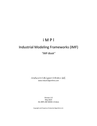  
	
  
	
  
	
  
	
  
	
  
	
  
	
  
	
  
	
  
	
  
	
  
i	
  M	
  P	
  l	
  
	
  
Industrial	
  Modeling	
  Frameworks	
  (IMF)	
  
	
  
"IMF-­‐Book"	
  
	
  
	
  
	
  
	
  
	
  
	
  
	
  
	
  
	
  
	
  
i	
  n	
  d	
  u	
  s	
  t	
  r	
  I	
  A	
  L	
  g	
  o	
  r	
  i	
  t	
  h	
  m	
  s	
  	
  LLC.	
  
www.industrialgorithms.com	
  
	
  
	
  
	
  
	
  
	
  
	
  
	
  
Version	
  1.0	
  
May	
  2014	
  
IAL-­‐IMPL-­‐IMF-­‐BOOK-­‐1-­‐0.docx	
  
	
  
	
  
Copyright	
  and	
  Property	
  of	
  Industrial	
  Algorithms	
  LLC.	
   	
  
 
