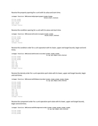 Receive the property opening for a unit with its value and start-time.
integer function IMPLreceiveUpropertyopen(uname,bname,
value,start,status)
string uname
string bname
real value
real start
integer status
Receive the condition opening for a unit with its value and start-time.
integer function IMPLreceiveUconditionopen(uname,aname,
value,start,status)
string uname
string aname
real value
real start
integer status
Receive the condition order for a unit-operation with its lower, upper and target bounds, begin and end-
times.
integer function IMPLreceiveUOconditionorder(uname,oname,aname,
lo,up,tgt,begin,end,status)
string uname
string oname
string aname
real lo
real up
real tgt
real beg
real end
integer status
Receive the density order for a unit-operation-port-state with its lower, upper and target bounds, begin
and end-times.
integer function IMPLreceiveUOPSdensityorder(uname,oname,pname,sname,dname,
lo,up,tgt,begin,end,status)
string uname
string oname
string pname
string sname
string dname
real lo
real up
real tgt
real beg
real end
integer status
Receive the component order for a unit-operation-port-state with its lower, upper and target bounds,
begin and end-times.
integer function IMPLreceiveUOPScomponentorder(uname,oname,pname,sname,cname,
lo,up,tgt,begin,end,status)
string uname
string oname
string pname
 