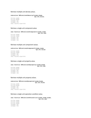 Retrieve multiple unit density values.
subroutine IMPLretrieveUdensity2(uname,dname,
tpn,tfn,value)
string uname
string dname
integer tpn
integer tfn
real value(1:tpn+tfn)
Retrieve a single unit component value.
real function IMPLretrieveUcomponent1(uname,cname
tpn,tfn,idx)
string uname
string cname
integer tpn
integer tfn
integer idx
Retrieve multiple unit component values.
subroutine IMPLretrieveUcomponent2(uname,cname,
tpn,tfn,value)
string uname
string cname
integer tpn
integer tfn
real value(1:tpn+tfn)
Retrieve a single unit property value.
real function IMPLretrieveUproperty1(uname,bname
tpn,tfn,idx)
string uname
string bname
integer tpn
integer tfn
integer idx
Retrieve multiple unit property values.
subroutine IMPLretrieveUproperty2(uname,bname,
tpn,tfn,value)
string uname
string bname
integer tpn
integer tfn
real value(1:tpn+tfn)
Retrieve a single unit-operation condition value.
real function IMPLretrieveUOcondition1(uname,oname,aname,
tpn,tfn,idx)
string uname
string oname
string aname
integer tpn
integer tfn
 