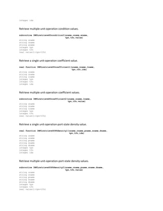 integer idx
Retrieve multiple unit-operation condition values.
subroutine IMPLretrieveUOcondition2(uname,oname,aname,
tpn,tfn,value)
string uname
string oname
string aname
integer tpn
integer tfn
real value(1:tpn+tfn)
Retrieve a single unit-operation coefficient value.
real function IMPLretrieveUOcoefficient1(uname,oname,lname,
tpn,tfn,idx)
string uname
string oname
string lname
integer tpn
integer tfn
integer idx
Retrieve multiple unit-operation coefficient values.
subroutine IMPLretrieveUOcoefficient2(uname,oname,lname,
tpn,tfn,value)
string uname
string oname
string lname
integer tpn
integer tfn
real value(1:tpn+tfn)
Retrieve a single unit-operation-port-state density value.
real function IMPLretrieveUOPSdensity1(uname,oname,pname,sname,dname,
tpn,tfn,idx)
string uname
string oname
string pname
string sname
string dname
integer tpn
integer tfn
integer idx
Retrieve multiple unit-operation-port-state density values.
subroutine IMPLretrieveUOPSdensity2(uname,oname,pname,sname,dname,
tpn,tfn,value)
string uname
string oname
string pname
string sname
string dname
integer tpn
integer tfn
real value(1:tpn+tfn)
 