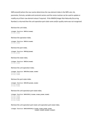 IMPLrevise2() where the row routine determines the row-element index in the IMPL sets, list,
parameter, formula, variable and constraint vectors and the revise routines can be used to update or
modify any of their row-element values if required. If the INNON (Integer Non-Naturally Occurring
Number) is returned then the unit-operation-port-state name and/or quality name was not recognized.
Retrieve the unit index.
integer function IMPLUu(uname)
string uname
Retrieve the operation index.
integer function IMPLOo(oname)
string oname
Retrieve the port index.
integer function IMPLPp(pname)
string pname
Retrieve the state index.
integer function IMPLSs(sname)
string sname
Retrieve the unit-operation index.
integer function IMPLUOm(uname,oname)
string uname
string oname
Retrieve the port-state index.
integer function IMPLPSk(pname,sname)
string pname
string sname
Retrieve the unit-operation-port-state index.
integer function IMPLUOPSij(uname,oname,pname,sname)
string uname
string oname
string pname
string sname
Retrieve the unit-operation-port-state-unit-operation-port-state index.
integer function IMPLUOPSUOPSji(uname,oname,pname,sname,
uname2,oname2,pname2,sname2)
 