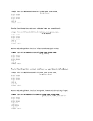 integer function IMPLreceiveUOPSteerate(uname,oname,pname,sname,
lo,up,status)
string uname
string oname
string pname
string sname
real lo
real up
integer status
Receive the unit-operation-port-state total rate lower and upper bounds.
integer function IMPLreceiveUOPStotalrate(uname,oname,pname,sname,
lo,up,status)
string uname
string oname
string pname
string sname
real lo
real up
integer status
Receive the unit-operation-port-state holdup lower and upper bounds.
integer function IMPLreceiveUOPSholdup(uname,oname,pname,sname,
lo,up,status)
string uname
string oname
string pname
string sname
real lo
real up
integer status
Receive the unit-operation-port-state yield lower and upper bounds and fixed value.
integer function IMPLreceiveUOPSholdup(uname,oname,pname,sname,
lo,up,fxd,status)
string uname
string oname
string pname
string sname
real lo
real up
real fxd
integer status
Receive the unit-operation-port-state flow profit, performance and penalty weights.
integer function IMPLreceiveUOPSflowweight(uname,oname,pname,sname,
prowt,per1wt,per2wt,penwt,status)
string uname
string oname
string pname
string sname
real prowt
real per1wt
real per2wt
real penwt
integer status
 