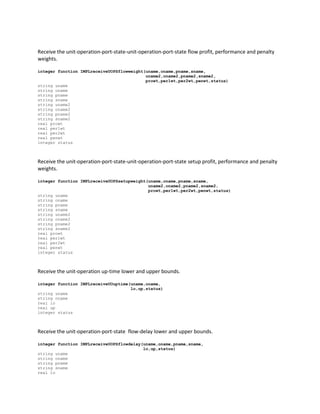 Receive the unit-operation-port-state-unit-operation-port-state flow profit, performance and penalty
weights.
integer function IMPLreceiveUOPSflowweight(uname,oname,pname,sname,
uname2,oname2,pname2,sname2,
prowt,per1wt,per2wt,penwt,status)
string uname
string oname
string pname
string sname
string uname2
string oname2
string pname2
string sname2
real prowt
real per1wt
real per2wt
real penwt
integer status
Receive the unit-operation-port-state-unit-operation-port-state setup profit, performance and penalty
weights.
integer function IMPLreceiveUOPSsetupweight(uname,oname,pname,sname,
uname2,oname2,pname2,sname2,
prowt,per1wt,per2wt,penwt,status)
string uname
string oname
string pname
string sname
string uname2
string oname2
string pname2
string sname2
real prowt
real per1wt
real per2wt
real penwt
integer status
Receive the unit-operation up-time lower and upper bounds.
integer function IMPLreceiveUOuptime(uname,oname,
lo,up,status)
string uname
string oname
real lo
real up
integer status
Receive the unit-operation-port-state flow-delay lower and upper bounds.
integer function IMPLreceiveUOPSflowdelay(uname,oname,pname,sname,
lo,up,status)
string uname
string oname
string pname
string sname
real lo
 