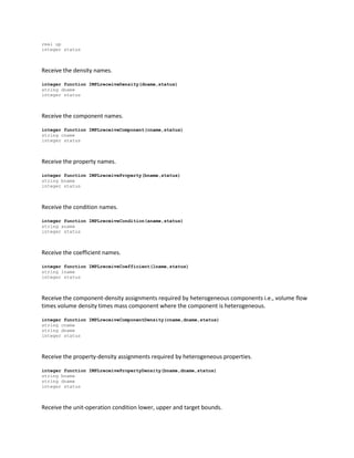 real up
integer status
Receive the density names.
integer function IMPLreceiveDensity(dname,status)
string dname
integer status
Receive the component names.
integer function IMPLreceiveComponent(cname,status)
string cname
integer status
Receive the property names.
integer function IMPLreceiveProperty(bname,status)
string bname
integer status
Receive the condition names.
integer function IMPLreceiveCondition(aname,status)
string aname
integer status
Receive the coefficient names.
integer function IMPLreceiveCoefficient(lname,status)
string lname
integer status
Receive the component-density assignments required by heterogeneous components i.e., volume flow
times volume density times mass component where the component is heterogeneous.
integer function IMPLreceiveComponentDensity(cname,dname,status)
string cname
string dname
integer status
Receive the property-density assignments required by heterogeneous properties.
integer function IMPLreceivePropertyDensity(bname,dname,status)
string bname
string dname
integer status
Receive the unit-operation condition lower, upper and target bounds.
 