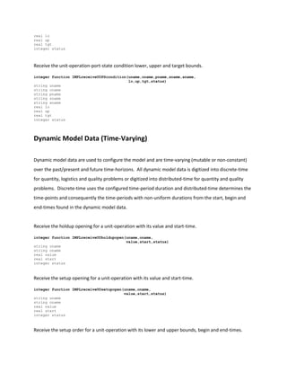 real lo
real up
real tgt
integer status
Receive the unit-operation-port-state condition lower, upper and target bounds.
integer function IMPLreceiveUOPScondition(uname,oname,pname,sname,aname,
lo,up,tgt,status)
string uname
string oname
string pname
string sname
string aname
real lo
real up
real tgt
integer status
Dynamic Model Data (Time-Varying)
Dynamic model data are used to configure the model and are time-varying (mutable or non-constant)
over the past/present and future time-horizons. All dynamic model data is digitized into discrete-time
for quantity, logistics and quality problems or digitized into distributed-time for quantity and quality
problems. Discrete-time uses the configured time-period duration and distributed-time determines the
time-points and consequently the time-periods with non-uniform durations from the start, begin and
end-times found in the dynamic model data.
Receive the holdup opening for a unit-operation with its value and start-time.
integer function IMPLreceiveUOholdupopen(uname,oname,
value,start,status)
string uname
string oname
real value
real start
integer status
Receive the setup opening for a unit-operation with its value and start-time.
integer function IMPLreceiveUOsetupopen(uname,oname,
value,start,status)
string uname
string oname
real value
real start
integer status
Receive the setup order for a unit-operation with its lower and upper bounds, begin and end-times.
 