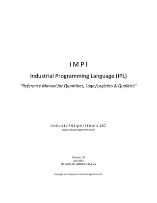 i M P l
Industrial Programming Language (IPL)
"Reference Manual for Quantities, Logic/Logistics & Qualities"
i n d u s t r I A L g o r i t h m s LLC.
www.industrialgorithms.com
Version 1.0
July 2014
IAL-IMPL-IPL-RMQLQ-1-0.docx
Copyright and Property of Industrial Algorithms LLC.
 