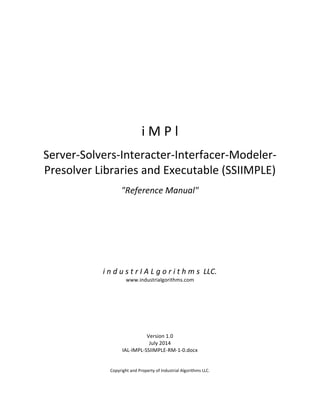  
	
  
	
  
	
  
	
  
	
  
	
  
	
  
	
  
	
  
	
  
	
  
i	
  M	
  P	
  l	
  
	
  
Server-­‐Solvers-­‐Interacter-­‐Interfacer-­‐Modeler-­‐
Presolver	
  Libraries	
  and	
  Executable	
  (SSIIMPLE)	
  
	
  
"Reference	
  Manual"	
  
	
  
	
  
	
  
	
  
	
  
	
  
	
  
	
  
	
  
	
  
i	
  n	
  d	
  u	
  s	
  t	
  r	
  I	
  A	
  L	
  g	
  o	
  r	
  i	
  t	
  h	
  m	
  s	
  	
  LLC.	
  
www.industrialgorithms.com	
  
	
  
	
  
	
  
	
  
	
  
	
  
	
  
Version	
  1.0	
  
July	
  2014	
  
IAL-­‐IMPL-­‐SSIIMPLE-­‐RM-­‐1-­‐0.docx	
  
	
  
	
  
Copyright	
  and	
  Property	
  of	
  Industrial	
  Algorithms	
  LLC.	
   	
  
 