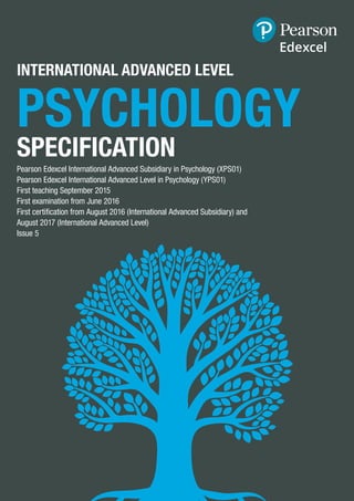 INTERNATIONAL ADVANCED LEVEL
PSYCHOLOGY
SPECIFICATION
Pearson Edexcel International Advanced Subsidiary in Psychology (XPS01)
Pearson Edexcel International Advanced Level in Psychology (YPS01)
First teaching September 2015
First examination from June 2016
First certification from August 2016 (International Advanced Subsidiary) and
August 2017 (International Advanced Level)
Issue 5
 