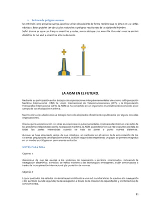 11
 Señales de peligros nuevos
Se entiende como peligros nuevos aquellos se han descubierto de forma resiente que no están en las cartas
náuticas. Estos pueden ser obstáculos naturales o peligros resultantes de la acción del hombre.
Señal diurna es boya con franjas amarillas y azules, marca de tope cruz amarilla. Durante la noc he emitirá
destellos de luz azul y amarillos alternadamente.
LA AISM EN EL FUTURO.
Mediante su participación en los trabajos de organizaciones intergubernamentales tales como la Organización
Marítima Internacional (OMI), la Unión Internacional de Telecomunicaciones (UIT), y la Organización
Hidrográfica Internacional (OHI), la AISM se ha convertido en un organismo mundialmente reconocido en el
campo de la señalización marítima.
Muchos de los resultados de sus trabajos han sido adoptados oficialmente o publicados por alguna de estas
organizaciones.
Gracias por su colaboración con otras asociaciones no gubernamentales,implicadas también en el estudio de
los problemas relacionados con la navegación marítima,la AISM puede tener en cuenta los puntos de vista de
todas las partes interesadas cuando se trata de poner a punto nuevos sistemas.
Aunque ya haya alcanzado varios de sus objetivos, en particular en el campo de la armonización de los
sistemas yequipos de señalización marítima, la AISM seguirá desempeñando un papel de primera magnitud
en un medio tecnológico en permanente evolución.
METAS PARA 2026
Objetivo 1
Asegúrese de que las ayudas a los sistemas de navegación y servicios relacionados, incluyendo la
navegación electrónica, servicios de tráfico marítimo y las tecnologías emergentes, están armonizados a
través de la cooperación internacional y la provisión de normas.
Objetivo 2
Lograr que todos los estados costeros hayan contribuido a una red mundial eficaz de ayudas a la navegación
y los servicios para la seguridad de la navegación,a través de la creación de capacidades y el intercambio de
conocimientos.
 