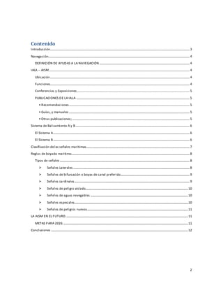 2
Contenido
Introducción..........................................................................................................................................................................3
Navegación............................................................................................................................................................................4
DEFINICIÓN DE AYUDAS A LA NAVEGACIÓN ..............................................................................................................4
IALA – AISM ...........................................................................................................................................................................4
Ubicación..........................................................................................................................................................................4
Funciones..........................................................................................................................................................................4
Conferencias y Exposiciones .........................................................................................................................................5
PUBLICACIONES DE LA IALA ..........................................................................................................................................5
• Recomendaciones...................................................................................................................................................5
• Guías, y manuales ...................................................................................................................................................5
• Otras publicaciones;...............................................................................................................................................5
Sistema de Balizamiento A y B...........................................................................................................................................6
El Sistema A......................................................................................................................................................................6
El Sistema B ......................................................................................................................................................................6
Clasificación delas señales marítimas..............................................................................................................................7
Reglas de boyado maritimo................................................................................................................................................8
Tipos de señales ..............................................................................................................................................................8
 Señales Laterales ..............................................................................................................................................8
 Señales de bifurcación o boyas de canal preferido....................................................................................9
 Señales cardinales ............................................................................................................................................9
 Señales de peligro aislado.............................................................................................................................10
 Señales de aguas navegables .......................................................................................................................10
 Señales especiales..........................................................................................................................................10
 Señales de peligros nuevos...........................................................................................................................11
LA AISM EN EL FUTURO.....................................................................................................................................................11
METAS PARA 2026 ........................................................................................................................................................11
Conclusiones .......................................................................................................................................................................12
 