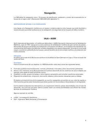 4
Navegación
La OMI define la navegación como: “El proceso de planificación, grabación y control del movimiento de un
buque de un lugar a otro”. (Resolución OMI A.860 (20), Apéndice 1.)
DEFINICIÓN DE AYUDAS A LA NAVEGACIÓN
Una Ayuda a la Navegación marítima es un equipo o sistema externo a los buques que está diseñado y
construido para aumentar la eficiencia en la navegación y la seguridad de los buques y/o tráfico marítimo.
IALA – AISM
IALA (International Association of Lighthouse Authorities) ó AISM (Asociación Internacional de Señalización
Marítima), nace en 1957, agrupa en su seno servicios de señalización marítima de gran número de países,
fabricantes de equipos de ayudas a la navegación y empresas consultoras con el objetivo de estandarizar las
características del boyado que delimitan canales navegables ysus aguas adyacentes ,fomentar el movimiento
seguro,económico y eficiente de los buques, para el beneficio de la comunidad marítima y la protección del
medio ambiente.
Ubicación
El edificio de la sede de la IALA se encuentra en la localidad de Saint Germain en Laye, a 19 km al oeste del
centro de París.
Funciones
Para el cumplimiento de sus objetivos la AISM desarrolla entre otras cosas las siguientes tareas:
 Formular y publicar recomendaciones, normas y directrices, manuales y otros documentos pertinentes;
 Anima a los miembros de la IALA para tener en cuenta el desarrollo de los sistemas de usos múltiples por
ejemplo, para vigilar el medio ambiente marino;
 Establece comités, grupos de trabajo u otros órganos apropiados para estudiar cuestiones especiales;
 Organiza de conferencias, simposios, seminarios, talleres y otros eventos relevantes para su trabajo.
El objetivo principal a la hora de la navegación, es que los navegantes encuentren en sus rutas las ayudas e
informaciones que les sean necesarias yque éstas puedan ser reconocidas e interpretadas sin ambigüedad.
Con lo anterior se favorece los intercambios y la cooperación entre los países desarrollados y los en vías de
desarrollo, con el fin de que estos últimos puedan hacer uso de las posibilidades que ofrecen las nuevas
técnicas de señalización marítima.
Algunos ejemplo de comités:
 e-NAV - La navegación electrónica;
 EEP - Ingeniería, Medio Ambiente y Conservación
 