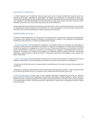 5
Conferencias y Exposiciones.
La IALA organiza una Conferencia General cada cuatro años. A estas conferencias pueden asistir los
miembros de la IALA y también las autoridades de ayudas a la navegación no miembros de IALA. Los
documentos,presentaciones ydiscusiones tratan sobre una amplia gama de asuntos referentes a las ayudas
a la navegación y también del trabajo de la IALA durante los cuatro años previos, todos los miembros están
invitados a presentar sus documentos para discusión en la Conferencia.
Tradicionalmente es también el momento para que la IALA lleve a cabo su Asamblea General con el propósito
de establecer las futuras políticas de la Asociación, así como para elegir un nuevo Consejo y para que los
miembros del Comité Industrial lleven a cabo una Exposición Industrial.
PUBLICACIONES DE LA IALA
La IALA es responsable ante sus miembros por la producción de una colección completa de publicaciones
que tienen como objetivo primario el facilitar una aproximación uniforme a los sistemas de señalización
marítima en todo el mundo. Los tipos de publicaciones incluyen:
• Recomendaciones: Son documentos publicados por la IALA cuando los miembros han alcanzado un
consenso sobre asuntos importantes que facilitan o mejoran los objetivos de la IALA para armonizar la
provisión de ayudas a la navegación en todo el mundo. Proporciona directrices a los miembros de la IALA
sobre procedimientos uniformes y procesos que necesitan ser aplicados consistentemente cuando se
planifique, se trabaje y se mantengan las ayudas a la navegación. Además pueden referirse a importantes
estándares internacionales y Guías de la IALA; • proporciona referencias informativas a otros grupos que
estén interesados.
• Guías, y manuales (Líneas directrices): Proporcionan una información práctica y profunda sobre varios
aspectos relacionados con la planificación, funciones y el manejo de las ayudas a la navegación;
• Proporcionan información para un acceso público a la planificación, funciones y manejo de las ayudas a la
navegación;
• Obedecen y apoyan la implementación de importantes recomendaciones de la IALA; • están a disposición de
los miembros de la IALA, de los no miembros, y las instituciones de formación y otros, etc.
• Otras publicaciones; Incluye todo el otro material informativo publicado por la IALA, por ejemplo:
Documentos de Conferencias; Reportajes, Documentos Informativos y Notas Practicas, Notas Técnicas;
Boletín de la IALA: revista de publicación trimestral;Lista de publicaciones de la IALA: Esta se puede obtener
en la página web de la IALA: http://www.iala-aism.org/index.html = seleccionar:“publicaciones” tanto en inglés
como en francés.
 