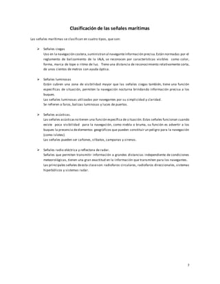 7
Clasificación de las señales marítimas
Las señales marítimas se clasifican en cuatro tipos, que son:
 Señales ciegas
Uso en la navegación costera,suministran al naveganteinformación precisa.Están normadas por el
reglamento de balizamiento de la IALA, se reconocen por características visibles como color,
forma, marca de tope o ritmo de luz. Tiene una distancia de reconocimiento relativamente corta,
de unos cientos de metros con ayuda óptica.
 Señales luminosas
Están cubren una zona de visibilidad mayor que las señales ciegas también, tiene una función
especificas de situación, permiten la navegación nocturna brindando información precisa a los
buques.
Las señales luminosas utilizadas por navegantes por su simplicidad y claridad.
Se refieren a faros, balizas luminosas y luces de puertos.
 Señales acústicas.
Las señales acústicasno tienen una función específica de situación.Estas señales funcionan cuando
existe poca visibilidad para la navegación, como niebla o bruma, su función es advertir a los
buques la presencia deelementos geográficos que pueden constituir un peligro para la navegación
(como islotes).
Las señales pueden ser cañones, silbatos, campanas y sirenas.
 Señales radio eléctrica y reflectora de radar.
Señales que permiten transmitir información a grandes distancias independiente de condiciones
meteorológicas, tienen una gran exactitud en la información que transmiten para los navegantes.
Las principales señales deesta claseson: radiofaros circulares, radiofaros direccionales, sistemas
hiperbólicos y sistemas radar.
 