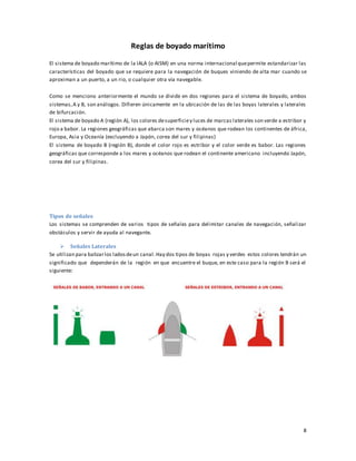 8
Reglas de boyado marítimo
El sistema de boyado marítimo de la IALA (o AISM) en una norma internacional quepermite estandarizar las
características del boyado que se requiere para la navegación de buques viniendo de alta mar cuando se
aproximan a un puerto, a un rio, o cualquier otra vía navegable.
Como se menciono anteriormente el mundo se divide en dos regiones para el sistema de boyado, ambos
sistemas,A y B, son análogos. Difieren únicamente en la ubicación de las de las boyas laterales y laterales
de bifurcación.
El sistema de boyado A (región A), los colores desuperficiey luces de marcas laterales son verde a estribor y
rojo a babor. La regiones geográficas que abarca son mares y océanos que rodean los continentes de áfrica,
Europa, Asia y Oceanía (excluyendo a Japón, corea del sur y filipinas)
El sistema de boyado B (región B), donde el color rojo es estribor y el color verde es babor. Las regiones
geográficas que corresponde a los mares y océanos que rodean el continente americano incluyendo Japón,
corea del sur y filipinas.
Tipos de señales
Los sistemas se comprenden de varios tipos de señales para delimitar canales de navegación, señalizar
obstáculos y servir de ayuda al navegante.
 Señales Laterales
Se utilizan para balizarlos ladosdeun canal.Hay dos tipos de boyas rojas y verdes estos colores tendrán un
significado que dependerán de la región en que encuentre el buque, en este caso para la región B será el
siguiente:
 