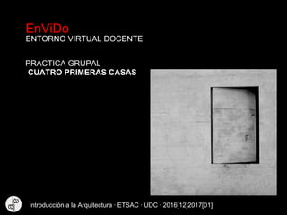 EnViDo
ENTORNO VIRTUAL DOCENTE
CUATRO PRIMERAS CASAS
PRACTICA GRUPAL
Introducción a la Arquitectura · ETSAC · UDC · 2016[12]2017[01]
 