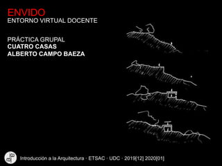 ENVIDO
ENTORNO VIRTUAL DOCENTE
CUATRO CASAS
ALBERTO CAMPO BAEZA
PRÁCTICA GRUPAL
Introducción a la Arquitectura · ETSAC · UDC · 2019[12] 2020[01]
 
