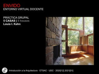 ENVIDO
ENTORNO VIRTUAL DOCENTE
5 CASAS | 5 houses
Louis I. Kahn
PRÁCTICA GRUPAL
Introducción a la Arquitectura · ETSAC · UDC · 2020[12] 2021[01]
 