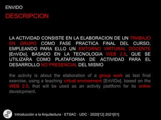ENVIDO
DESCRIPCION
LA ACTIVIDAD CONSISTE EN LA ELABORACION DE UN TRABAJO
EN GRUPO COMO FASE PRACTICA FINAL DEL CURSO,
EMPLEANDO PARA ELLO UN ENTORNO VIRTURAL DOCENTE
[EnViDo], BASADO EN LA TECNOLOGIA WEB 2.0, QUE SE
UTILIZARA COMO PLATAFORMA DE ACTIVIDAD PARA EL
DESARROLLO NO PRESENCIAL DEL MISMO
the activity is about the elaboration of a group work as last final
exercise, using a teaching virtual environment [EnViDo], based on the
WEB 2.0, that will be used as an activity plattform for its online
development.
Introducción a la Arquitectura · ETSAC · UDC · 2020[12] 2021[01]
 