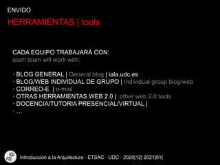 HERRAMIENTAS | tools
CADA EQUIPO TRABAJARÁ CON:
each team will work with:
· BLOG GENERAL | General blog | iala.udc.es
· BLOG/WEB INDIVIDUAL DE GRUPO | Individual group blog/web
· CORREO-E | e-mail
· OTRAS HERRAMIENTAS WEB 2.0 | other web 2.0 tools
· DOCENCIA/TUTORIA PRESENCIAL/VIRTUAL |
· …
ENVIDO
Introducción a la Arquitectura · ETSAC · UDC · 2020[12] 2021[01]
 