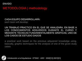 METODOLOGIA | methodology
CADA EQUIPO DESARROLLARÁ:
each team will develop:
UN TRABAJO PRACTICO EN EL QUE SE ANALIZARA, EN BASE A
LOS CONOCIMIENTOS ADQUIRIDOS DURANTE EL CURSO Y
MEDIANTE TÉCNICAS FUNDAMENTALMENTE GRÁFICAS, UNO DE
LOS CASOS DE ESTUDIO DADOS
a practical work based on the previous adquiered knowledge using,
basically, graphic techniques for the analysis of one of the given study
cases
ENVIDO
Introducción a la Arquitectura · ETSAC · UDC · 2020[12] 2021[01]
 