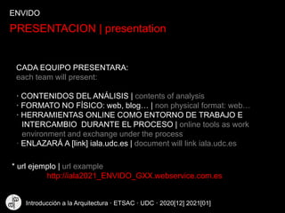 PRESENTACION | presentation
CADA EQUIPO PRESENTARA:
each team will present:
· CONTENIDOS DEL ANÁLISIS | contents of analysis
· FORMATO NO FÍSICO: web, blog… | non physical format: web…
· HERRAMIENTAS ONLINE COMO ENTORNO DE TRABAJO E
INTERCAMBIO DURANTE EL PROCESO | online tools as work
environment and exchange under the process
· ENLAZARÁ A [link] iala.udc.es | document will link iala.udc.es
* url ejemplo | url example
http://iala2021_ENVIDO_GXX.webservice.com.es
ENVIDO
Introducción a la Arquitectura · ETSAC · UDC · 2020[12] 2021[01]
 