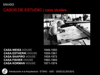 CASOS DE ESTUDIO | case studies
CASA WEISS HOUSE 1948-1950
CASA ESTHERIK HOUSE 1959-1961
CASA SHAPIRO HOUSE 1959-1973
CASA FISHER HOUSE 1960-1969
CASA KORMAN HOUSE 1971-1974
ENVIDO
Introducción a la Arquitectura · ETSAC · UDC · 2020[12] 2021[01]
 