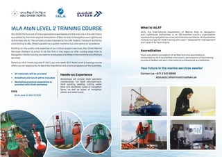 Accreditation
Upon successful completion of written and oral examinations
conducted by IALA-accredited instructors, participants of the training
course at Safeen will earn international professional accreditation.
Your future in the marine services awaits!
Contact us: +971 2 510 9898
		 abdulaziz.alhammadi@safeen.ae
What is IALA?
IALA, the International Association of Marine Aids to Navigation
and Lighthouse Authorities is an 80-member-country organisation
representingnavigationservicesandinterestsworldwide.IALApublishes
module courses for AtoN training with Level-1 designed for management
and Level-2 for technicians.
Abu Dhabi Ports is one of nine organisations worldwide and the only one in the UAE that is
accredited by the International Association of Marine Aids to Navigation and Lighthouse
Authorities (IALA). The company is also licensed by the UAE Federal Transport Authority,
contributing to Abu Dhabi’s growth as a global maritime hub and centre of excellence
Building on the quality and expertise of our critical support services, Abu Dhabi Marine
Services (Safeen) is proud to be the first in the region to offer cutting-edge Aids to
Navigation(AtoN)trainingcoursesforemployeesofentitiesinthemaritimeandoffshore
services.
Based on IALA model courses E-141/1, our one-week IALA AtoN Level-2 training course
offers you an opportunity to learn the theoretical and practical aspects of the business.
•	 All materials will be provided
•	 Breakfast and lunch will be included
•	 Workshop practical experience is
provided with AtoN workshop
FEES
IALA Level-2: AED 12,000
IALA AtoN level 2 training Course
Hands-on Experience
Workshops will include AtoN operation
maintenance, full AtoN refurbishment,
AtoN painting, welding, cutting, water
blast and sandblast, types of navigation
lights, as well as types of navigation
plastic and steel buoys.
 