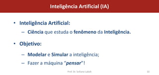 Inteligência Artificial (IA)

• Inteligência Artificial:
   – Ciência que estuda o fenômeno da Inteligência.

• Objetivo:
   – Modelar e Simular a inteligência;
   – Fazer a máquina “pensar”!
                        Prof. Dr. Sofiane Labidi      10
 