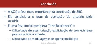 Conclusão

• A AC é a fase mais importante na construção de SBC.
• Ela condiciona o grau de aceitação do artefato pelo
  usuário.
• É uma fase muito complexa (“the Bottleneck”):
  – Dificuldade de exteriorização explicitação do conhecimento
    pelo especialista experto;
  – Dificuldade de modelagem e de operacionalização
                        Prof. Dr. Sofiane Labidi           101
 