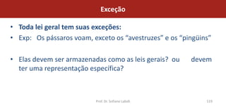 Exceção

• Toda lei geral tem suas exceções:
• Exp: Os pássaros voam, exceto os “avestruzes” e os “pingüins”

• Elas devem ser armazenadas como as leis gerais? ou    devem
  ter uma representação específica?



                          Prof. Dr. Sofiane Labidi           119
 