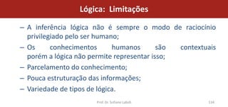 Lógica: Limitações

– A inferência lógica não é sempre o modo de raciocínio
  privilegiado pelo ser humano;
– Os      conhecimentos      humanos       são contextuais
  porém a lógica não permite representar isso;
– Parcelamento do conhecimento;
– Pouca estruturação das informações;
– Variedade de tipos de lógica.
                      Prof. Dr. Sofiane Labidi         134
 