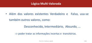 Lógica Multi-Valorada


• Além dos valores existentes Verdadeiro e Falso, usa-se
  também outros valores, como:

             Desconhecido, Intermediário, Absurdo, ...

        poder tratar as informações incertas e transitórias.

                          Prof. Dr. Sofiane Labidi             138
 