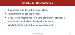 Conclusão: Desvantagens

• O conhecimento de controle não é claro;
• Parcelamento do conhecimento;
• Os pacotes de regras não têm uma estrutura específica: a
  gerência das grandes bases de regras fica complexa;
• Validação/Teste difíceis (explosão combinatória).


                            Prof. Dr. Sofiane Labidi         158
 