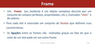 Frame
• Um Frame (ou moldura) é um objeto complexo descrito por um
  conjunto de campos (atributos, propriedades, etc.), chamados “slots” e
  de valores.
• Para cada slot é associado um conjunto de facetas que definem suas
  características.
• As ligações entre os frames são realizadas graças ao fato de que o
  valor de um slot pode ser um outro frame.
                              Prof. Dr. Sofiane Labidi              176
 