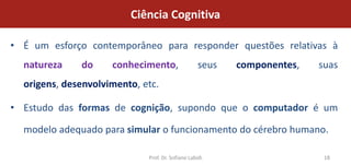 Ciência Cognitiva

• É um esforço contemporâneo para responder questões relativas à
  natureza    do     conhecimento,                 seus   componentes,   suas
  origens, desenvolvimento, etc.

• Estudo das formas de cognição, supondo que o computador é um

  modelo adequado para simular o funcionamento do cérebro humano.

                             Prof. Dr. Sofiane Labidi                     18
 