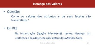 Herança dos Valores

• Questão:
    Como os valores dos atributos e de suas facetas são
    transmitidos?

• Em KEE
       Na instanciação (ligação Member.of), temos: Herança das
       restrições e das descrições por defaut dos Member-Slots.
                           Prof. Dr. Sofiane Labidi               187
 