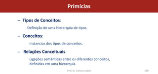 Primícias

– Tipos de Conceitos:
     Definição de uma hierarquia de tipos.

– Conceitos:
      Instancias dos tipos de conceitos.

–   Relações Conceituais:
      Ligações semânticas entre os diferentes conceitos,
      definidas em uma hierarquia.
                             Prof. Dr. Sofiane Labidi      198
 