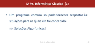 IA Vs. Informática Clássica (1)


• Um programa comum só pode fornecer respostas às
  situações para as quais ele foi concebido.

     Soluções Algorítmicas!


                        Prof. Dr. Sofiane Labidi    20
 