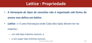 Lattice : Propriedade
• A hierarquia de tipos de conceitos não é organizada sob forma de
  arvore mas defina um lattice:

• Lattice    é uma hierarquia onde Cada dois tipos devem ter no
  máximo :
   – um sob-tipo máximo comum, e
   – e um super-tipo mínimo comum.
                             Prof. Dr. Sofiane Labidi             201
 