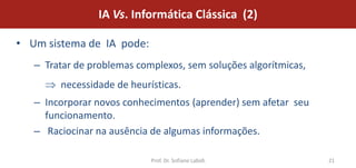 IA Vs. Informática Clássica (2)

• Um sistema de IA pode:
   – Tratar de problemas complexos, sem soluções algorítmicas,
        necessidade de heurísticas.
   – Incorporar novos conhecimentos (aprender) sem afetar seu
     funcionamento.
   – Raciocinar na ausência de algumas informações.

                            Prof. Dr. Sofiane Labidi             21
 