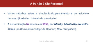 A IA não é tão Recente!

• Vários trabalhos sobre a simulação do pensamento e do raciocínio
  humano já existiam há mais de um século!

• A denominação IA nasceu em 1956, por Minsky, MacCarthy, Newell e
  Simon (no Dartmouth College de Hanover, New Hampshire).



                           Prof. Dr. Sofiane Labidi            22
 